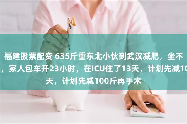 福建股票配资 635斤重东北小伙到武汉减肥，坐不了飞机高铁，家人包车开23小时，在ICU住了13天，计划先减100斤再手术