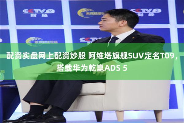 配资实盘网上配资炒股 阿维塔旗舰SUV定名T09，搭载华为乾崑ADS 5