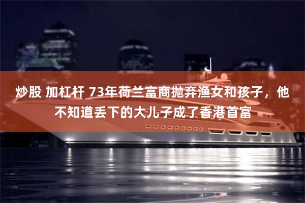 炒股 加杠杆 73年荷兰富商抛弃渔女和孩子，他不知道丢下的大儿子成了香港首富