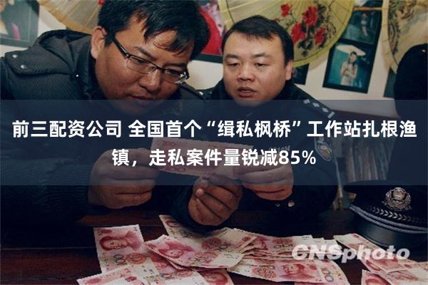 前三配资公司 全国首个“缉私枫桥”工作站扎根渔镇,走私案件量锐减85%
