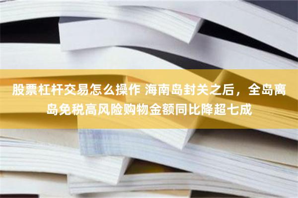 股票杠杆交易怎么操作 海南岛封关之后，全岛离岛免税高风险购物金额同比降超七成