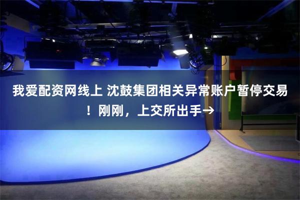 我爱配资网线上 沈鼓集团相关异常账户暂停交易!刚刚,上交所出手→