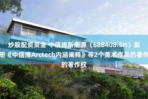 炒股配资资金 中信博新能源（688408.SH）新注册《中信博Arctech内涵阐释》等2个美术作品的著作权