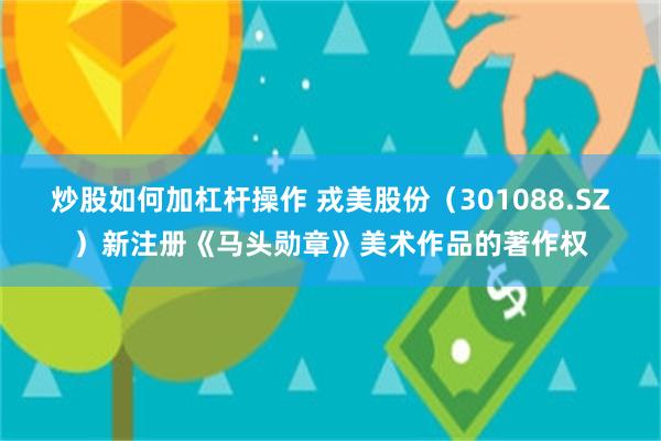 炒股如何加杠杆操作 戎美股份（301088.SZ）新注册《马头勋章》美术作品的著作权