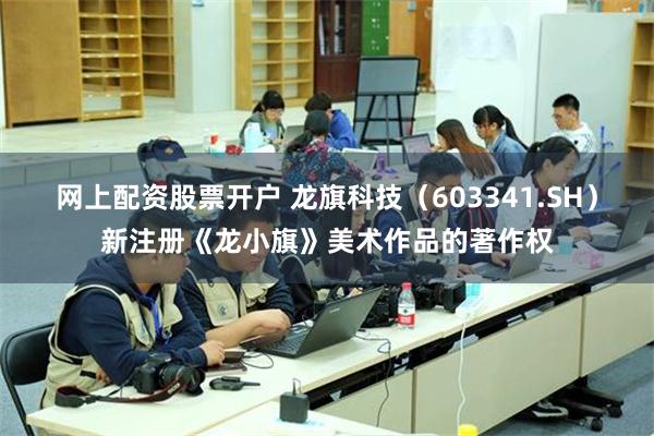 网上配资股票开户 龙旗科技（603341.SH）新注册《龙小旗》美术作品的著作权
