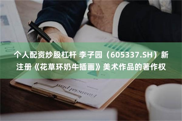 个人配资炒股杠杆 李子园（605337.SH）新注册《花草环奶牛插画》美术作品的著作权
