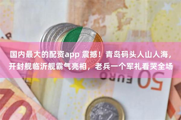 国内最大的配资app 震撼！青岛码头人山人海，开封舰临沂舰霸气亮相，老兵一个军礼看哭全场