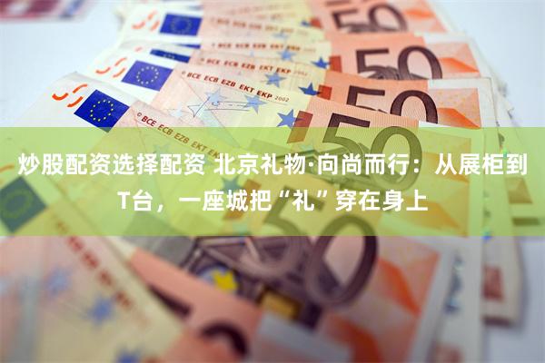 炒股配资选择配资 北京礼物·向尚而行:从展柜到T台,一座城把“礼”穿在身上