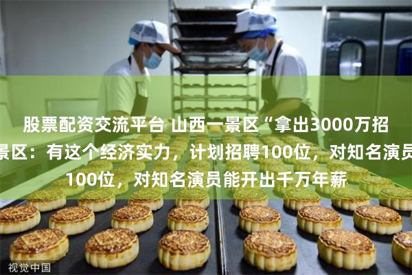 股票配资交流平台 山西一景区“拿出3000万招NPC”引热议，景区：有这个经济实力，计划招聘100位，对知名演员能开出千万年薪