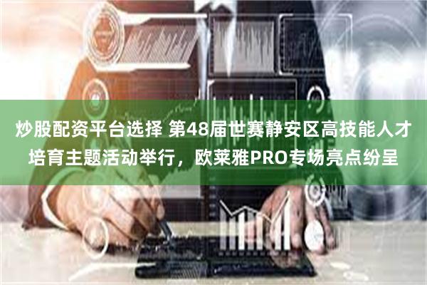 炒股配资平台选择 第48届世赛静安区高技能人才培育主题活动举行，欧莱雅PRO专场亮点纷呈