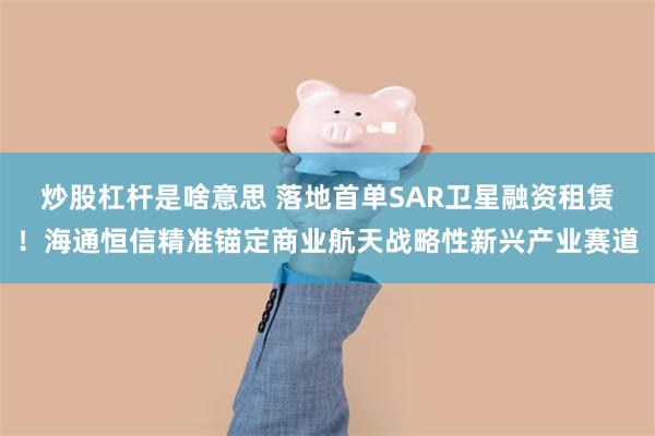 炒股杠杆是啥意思 落地首单SAR卫星融资租赁！海通恒信精准锚定商业航天战略性新兴产业赛道