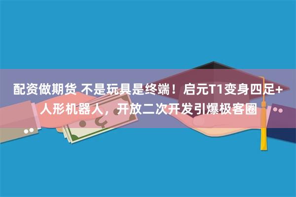 配资做期货 不是玩具是终端！启元T1变身四足+人形机器人，开放二次开发引爆极客圈