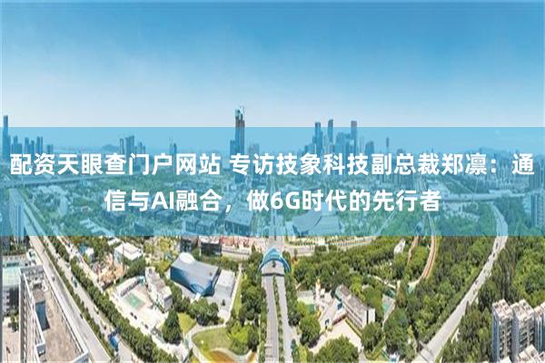配资天眼查门户网站 专访技象科技副总裁郑凛：通信与AI融合，做6G时代的先行者