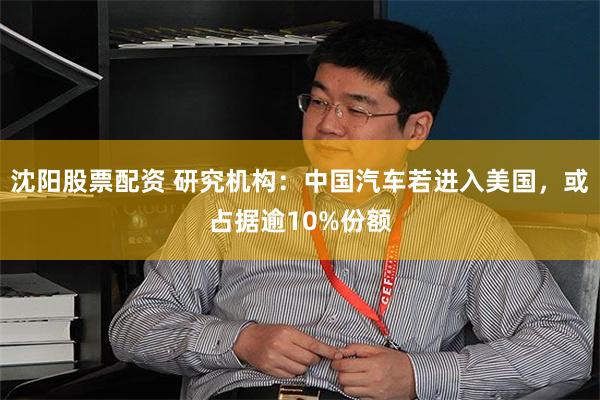 沈阳股票配资 研究机构：中国汽车若进入美国，或占据逾10%份额