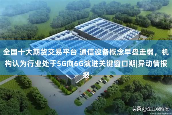全国十大期货交易平台 通信设备概念早盘走弱，机构认为行业处于5G向6G演进关键窗口期|异动情报