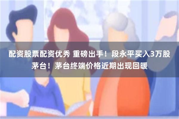 配资股票配资优秀 重磅出手！段永平买入3万股茅台！茅台终端价格近期出现回暖