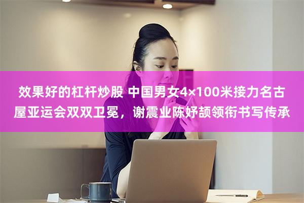 效果好的杠杆炒股 中国男女4×100米接力名古屋亚运会双双卫冕，谢震业陈妤颉领衔书写传承