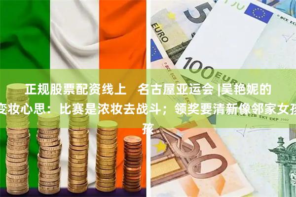 正规股票配资线上   名古屋亚运会 |吴艳妮的变妆心思：比赛是浓妆去战斗；领奖要清新像邻家女孩