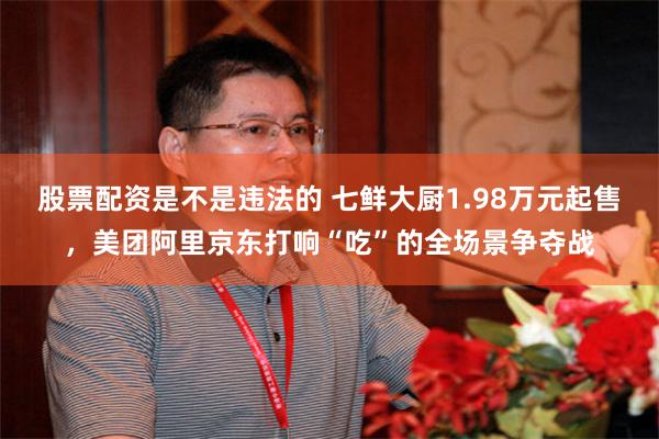 股票配资是不是违法的 七鲜大厨1.98万元起售，美团阿里京东打响“吃”的全场景争夺战