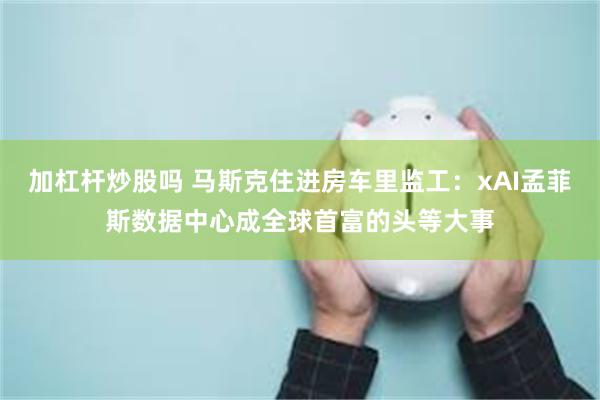 加杠杆炒股吗 马斯克住进房车里监工：xAI孟菲斯数据中心成全球首富的头等大事