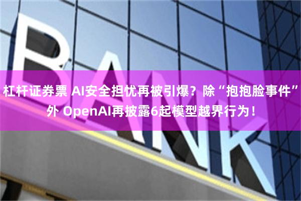 杠杆证券票 AI安全担忧再被引爆？除“抱抱脸事件”外 OpenAI再披露6起模型越界行为！