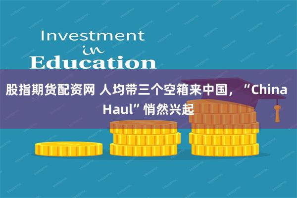 股指期货配资网 人均带三个空箱来中国，“China Haul”悄然兴起
