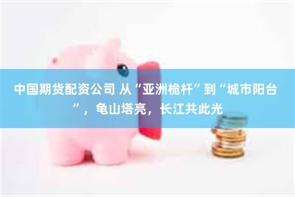 中国期货配资公司 从“亚洲桅杆”到“城市阳台 ”，龟山塔亮，长江共此光