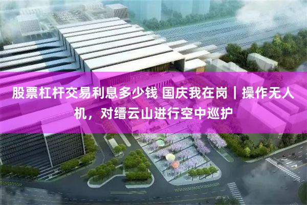 股票杠杆交易利息多少钱 国庆我在岗｜操作无人机，对缙云山进行空中巡护