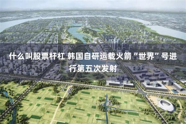 什么叫股票杆杠 韩国自研运载火箭“世界”号进行第五次发射