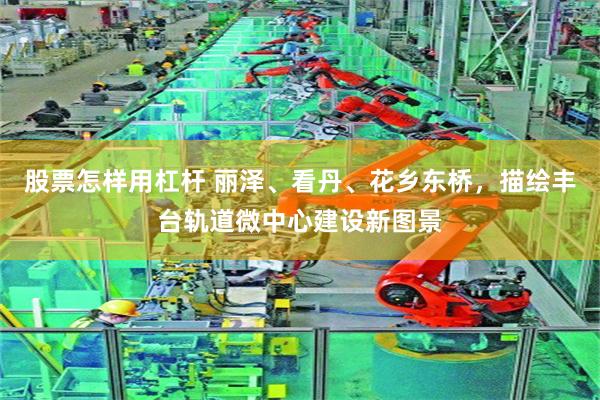 股票怎样用杠杆 丽泽、看丹、花乡东桥，描绘丰台轨道微中心建设新图景
