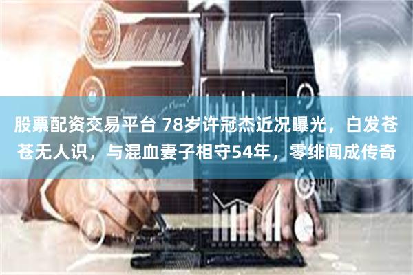 股票配资交易平台 78岁许冠杰近况曝光，白发苍苍无人识，与混血妻子相守54年，零绯闻成传奇
