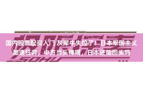 国内股票配资入门 灰犀牛失控了！日本军国主义加速狂奔，中方当头棒喝，日本还能回头吗