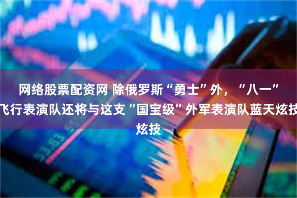 网络股票配资网 除俄罗斯“勇士”外,“八一”飞行表演队还将与这支“国宝级”外军表演队蓝天炫技