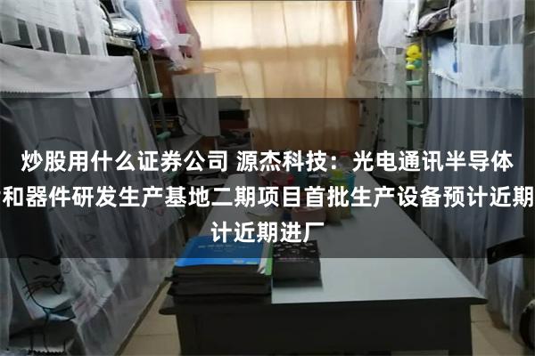 炒股用什么证券公司 源杰科技：光电通讯半导体芯片和器件研发生产基地二期项目首批生产设备预计近期进厂