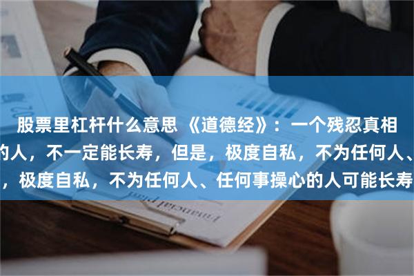 股票里杠杆什么意思 《道德经》：一个残忍真相，极度自律，每天锻炼的人，不一定能长寿，但是，极度自私，不为任何人、任何事操心的人可能长寿
