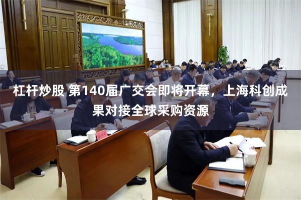 杠杆炒股 第140届广交会即将开幕，上海科创成果对接全球采购资源