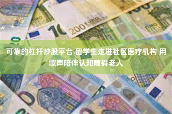 可靠的杠杆炒股平台 留学生走进社区医疗机构 用歌声陪伴认知障碍老人