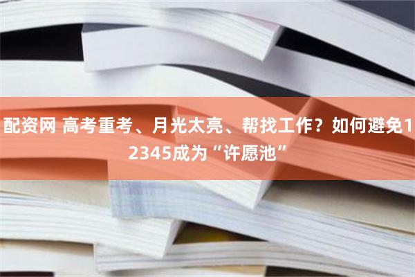 配资网 高考重考、月光太亮、帮找工作？如何避免12345成为“许愿池”
