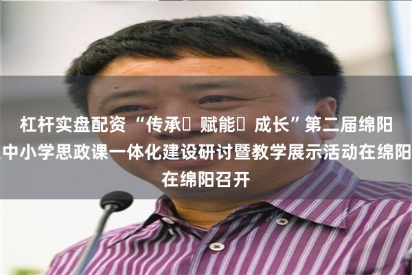 杠杆实盘配资 “传承・赋能・成长”第二届绵阳市大中小学思政课一体化建设研讨暨教学展示活动在绵阳召开