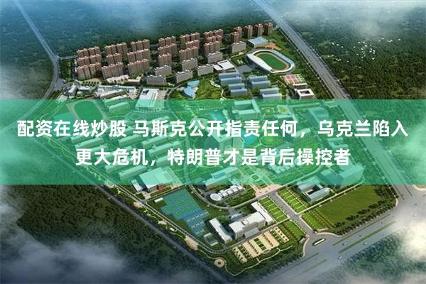 配资在线炒股 马斯克公开指责任何，乌克兰陷入更大危机，特朗普才是背后操控者