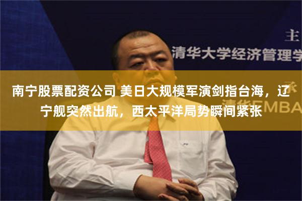 南宁股票配资公司 美日大规模军演剑指台海，辽宁舰突然出航，西太平洋局势瞬间紧张